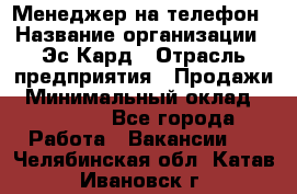 Менеджер на телефон › Название организации ­ Эс-Кард › Отрасль предприятия ­ Продажи › Минимальный оклад ­ 25 000 - Все города Работа » Вакансии   . Челябинская обл.,Катав-Ивановск г.